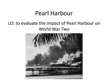 LO: to evaluate the impact of Pearl Harbour on World War Two