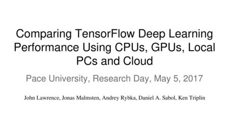 Comparing TensorFlow Deep Learning Performance Using CPUs, GPUs, Local PCs and Cloud Pace University, Research Day, May 5, 2017 John Lawrence, Jonas Malmsten,