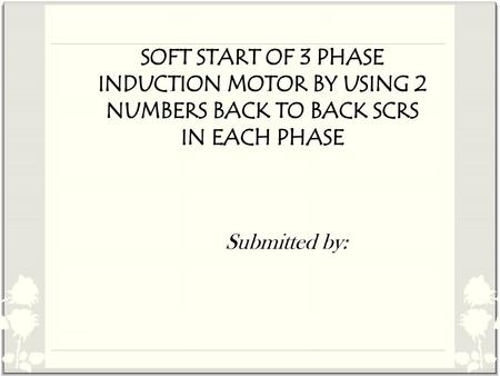 SOFT START OF 3 PHASE INDUCTION MOTOR BY USING 2 NUMBERS BACK TO BACK SCRS IN EACH PHASE Submitted by: