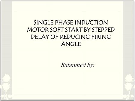 SINGLE PHASE INDUCTION MOTOR SOFT START BY STEPPED DELAY OF REDUCING FIRING ANGLE Submitted by: