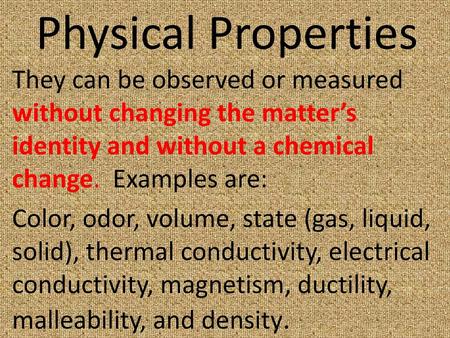 Physical Properties They can be observed or measured without changing the matter’s identity and without a chemical change. Examples are: Color, odor,
