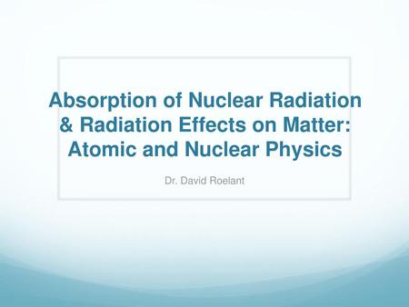 Absorption of Nuclear Radiation & Radiation Effects on Matter: Atomic and Nuclear Physics Dr. David Roelant.