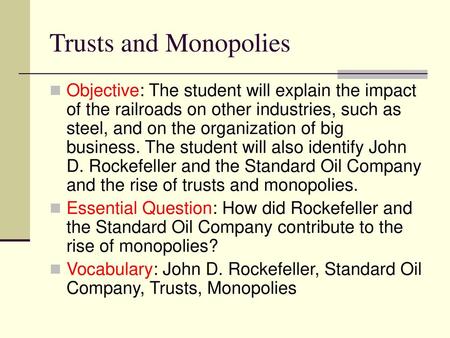 Trusts and Monopolies Objective: The student will explain the impact of the railroads on other industries, such as steel, and on the organization of big.