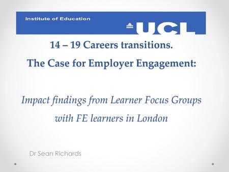 14 – 19 Careers transitions. The Case for Employer Engagement: Impact findings from Learner Focus Groups with FE learners in London Dr Sean Richards.