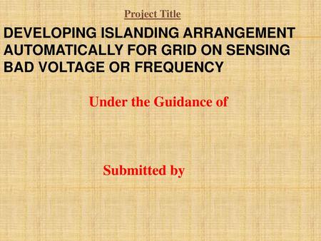 Project Title DEVELOPING ISLANDING ARRANGEMENT AUTOMATICALLY FOR GRID ON SENSING BAD VOLTAGE OR FREQUENCY Under the Guidance of Submitted by.