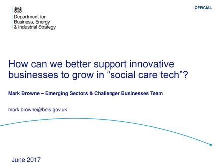 How can we better support innovative businesses to grow in “social care tech”? Mark Browne – Emerging Sectors & Challenger Businesses Team mark.browne@beis.gov.uk.