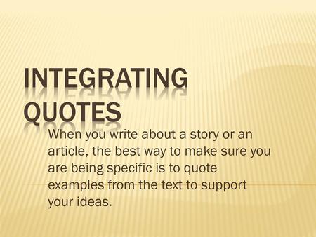 Integrating Quotes When you write about a story or an article, the best way to make sure you are being specific is to quote examples from the text to support.