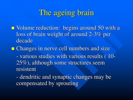 The ageing brain Volume reduction: begins around 50 with a loss of brain weight of around 2-3% per decade Changes in nerve cell numbers and size - various.