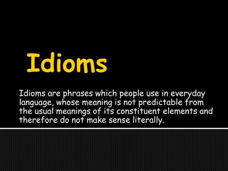 Idioms are phrases which people use in everyday language, whose meaning is not predictable from the usual meanings of its constituent elements and therefore.