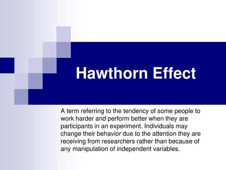 Hawthorn Effect A term referring to the tendency of some people to work harder and perform better when they are participants in an experiment. Individuals.