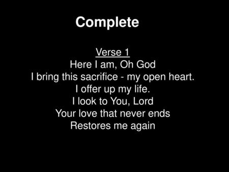 Complete Verse 1 Here I am, Oh God I bring this sacrifice - my open heart. I offer up my life. I look to You, Lord Your love that never ends Restores me.