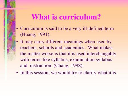 What is curriculum? Curriculum is said to be a very ill-defined term (Huang, 1991). It may carry different meanings when used by teachers, schools and.