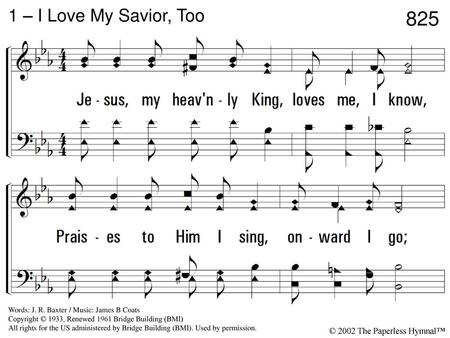 825 1 – I Love My Savior, Too 1. Jesus, my heavenly King, loves me, I know, Praises to Him I sing, onward I go; Closely to Him I cling, blessings still.