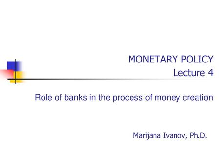 MONETARY POLICY Lecture 4 Role of banks in the process of money creation Marijana Ivanov, Ph.D.
