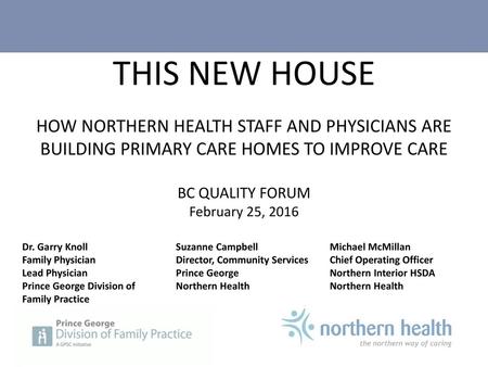THIS NEW HOUSE HOW NORTHERN HEALTH STAFF AND PHYSICIANS ARE BUILDING PRIMARY CARE HOMES TO IMPROVE CARE BC QUALITY FORUM February 25, 2016 Dr. Garry.