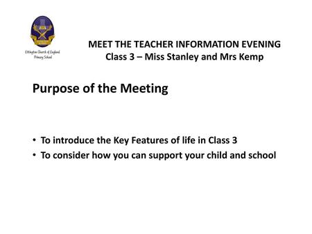 MEET THE TEACHER INFORMATION EVENING Class 3 – Miss Stanley and Mrs Kemp Purpose of the Meeting To introduce the Key Features of life in Class 3 To consider.