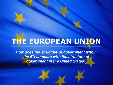 THE EUROPEAN UNION How does the structure of government within the EU compare with the structure of government in the United States?