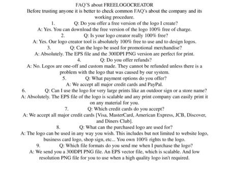 FAQ’S about FREELOGOCREATOR Before trusting anyone it is better to check common FAQ’s about the company and its working procedure. 1.	Q: Do you offer.