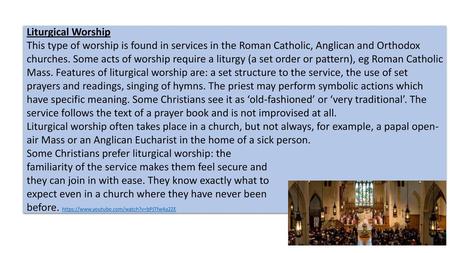 Liturgical Worship This type of worship is found in services in the Roman Catholic, Anglican and Orthodox churches. Some acts of worship require a liturgy.