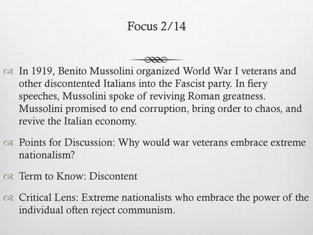 Focus 2/14 In 1919, Benito Mussolini organized World War I veterans and other discontented Italians into the Fascist party. In fiery speeches, Mussolini.