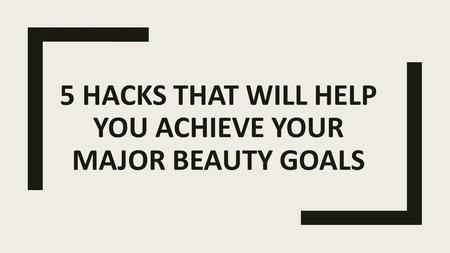 5 HACKS THAT WILL HELP YOU ACHIEVE YOUR MAJOR BEAUTY GOALS.