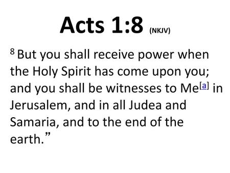 Acts 1:8 (NKJV) 8 But you shall receive power when the Holy Spirit has come upon you; and you shall be witnesses to Me[a] in Jerusalem, and in all Judea.