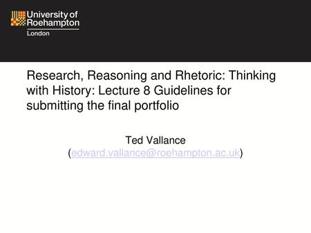 Ted Vallance (edward.vallance@roehampton.ac.uk) Research, Reasoning and Rhetoric: Thinking with History: Lecture 8 Guidelines for submitting the final.