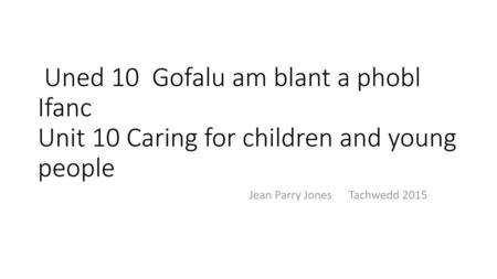 Uned 10 Gofalu am blant a phobl Ifanc Unit 10 Caring for children and young people Jean Parry Jones Tachwedd 2015.