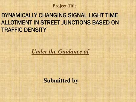 Project Title DYNAMICALLY CHANGING SIGNAL LIGHT TIME ALLOTMENT IN STREET JUNCTIONS BASED ON TRAFFIC DENSITY Under the Guidance of Submitted by.