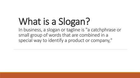 What is a Slogan? In business, a slogan or tagline is a catchphrase or small group of words that are combined in a special way to identify a product or.