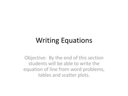 Writing Equations Objective: By the end of this section students will be able to write the equation of line from word problems, tables and scatter plots.