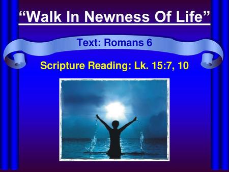 “Walk In Newness Of Life” Text: Romans 6 Scripture Reading: Lk