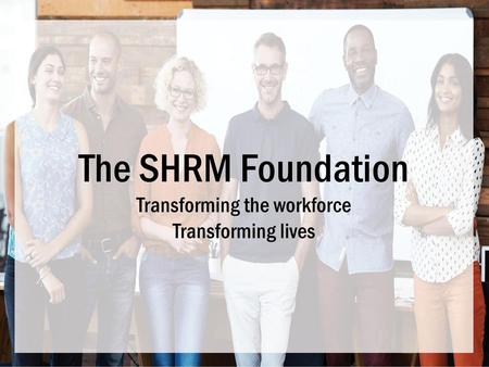 The SHRM Foundation Transforming the workforce Transforming lives