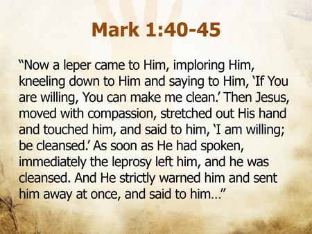 Mark 1:40-45 “Now a leper came to Him, imploring Him, kneeling down to Him and saying to Him, ‘If You are willing, You can make me clean.’ Then Jesus,