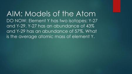 AIM: Models of the Atom DO NOW: Element Y has two isotopes: Y-27 and Y-29. Y-27 has an abundance of 43% and Y-29 has an abundance of 57%. What is the average.