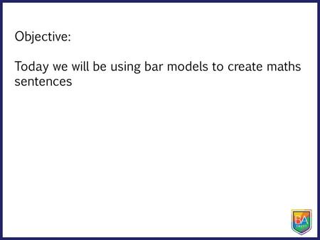 Objective: Today we will be using bar models to create maths sentences.