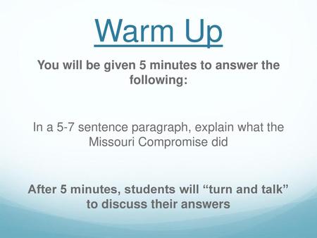 Warm Up You will be given 5 minutes to answer the following: In a 5-7 sentence paragraph, explain what the Missouri Compromise did After 5 minutes, students.
