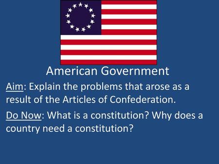 American Government Aim: Explain the problems that arose as a result of the Articles of Confederation. Do Now: What is a constitution? Why does a country.