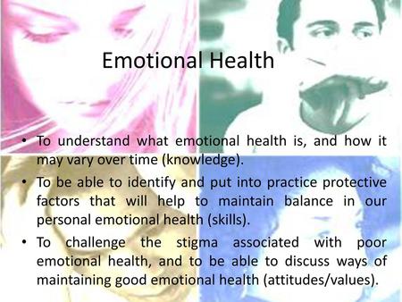Emotional Health To understand what emotional health is, and how it may vary over time (knowledge). To be able to identify and put into practice protective.