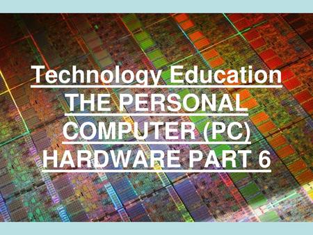 Technology Education THE PERSONAL COMPUTER (PC) HARDWARE PART 6