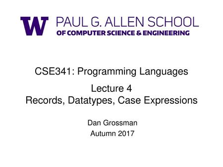 CSE341: Programming Languages Lecture 4 Records, Datatypes, Case Expressions Dan Grossman Autumn 2017.