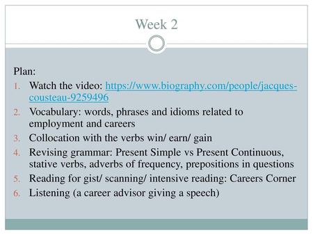 Week 2 Plan: Watch the video: https://www.biography.com/people/jacques-cousteau-9259496 Vocabulary: words, phrases and idioms related to employment and.