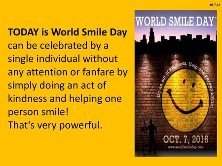 10-7-16 TODAY is World Smile Day can be celebrated by a single individual without any attention or fanfare by simply doing an act of kindness and helping.