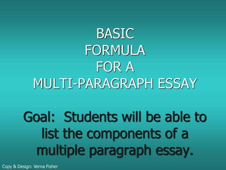 BASIC FORMULA FOR A MULTI-PARAGRAPH ESSAY Goal: Students will be able to list the components of a multiple paragraph essay. Copy & Design: Verna Fisher.