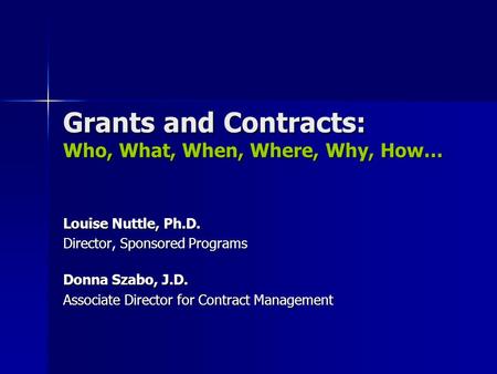 Grants and Contracts: Who, What, When, Where, Why, How… Louise Nuttle, Ph.D. Director, Sponsored Programs Donna Szabo, J.D. Associate Director for Contract.