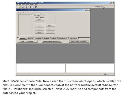 Start HYSYS then choose “File, New, Case”. On this screen which opens, which is called the “Basis Environment”, the “Components” tab at the bottom and.