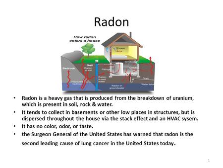 Radon Radon is a heavy gas that is produced from the breakdown of uranium, which is present in soil, rock & water. It tends to collect in basements or.