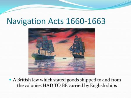 Navigation Acts 1660-1663 A British law which stated goods shipped to and from the colonies HAD TO BE carried by English ships.