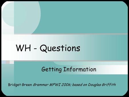 WH - Questions Getting Information Bridget Green Grammar MFWI 2006; based on Douglas Griffith.