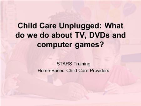 Child Care Unplugged: What do we do about TV, DVDs and computer games? STARS Training Home-Based Child Care Providers.